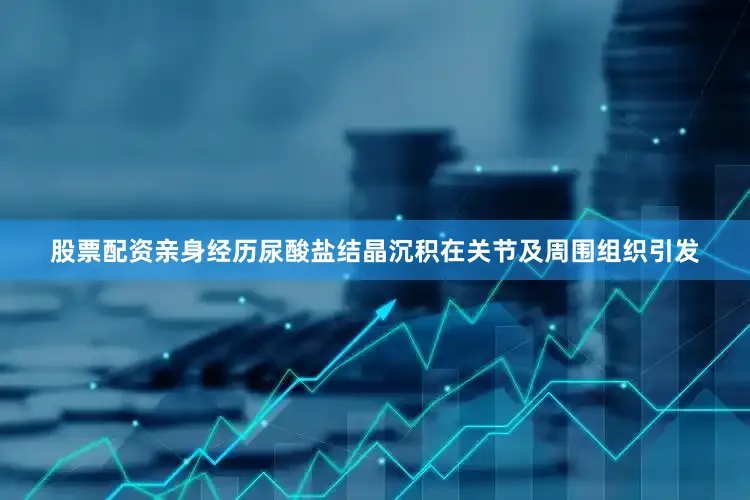 股票配资亲身经历尿酸盐结晶沉积在关节及周围组织引发